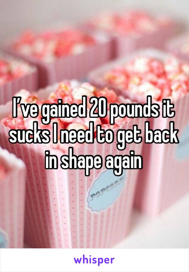 I’ve gained 20 pounds it sucks I need to get back in shape again 