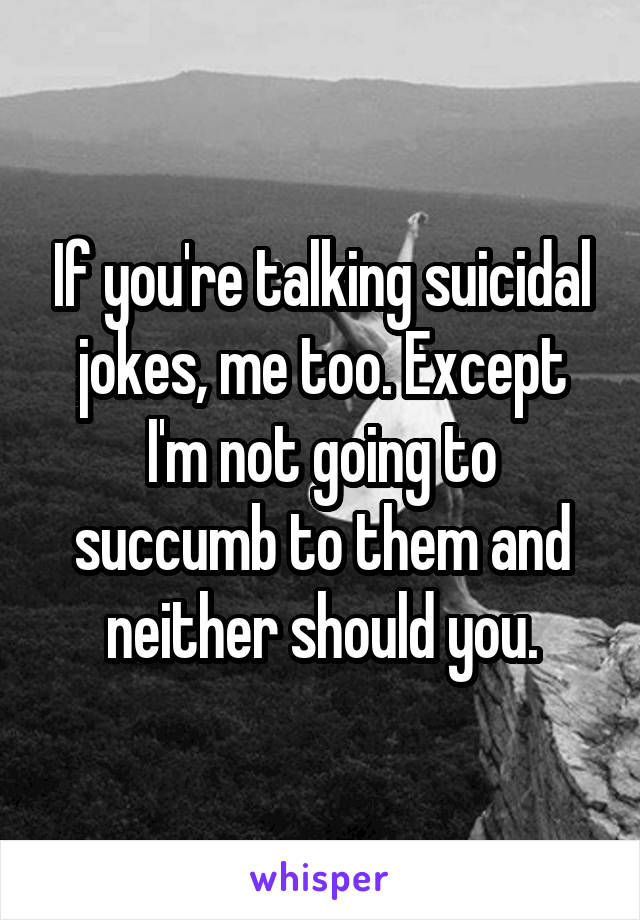 If you're talking suicidal jokes, me too. Except I'm not going to succumb to them and neither should you.