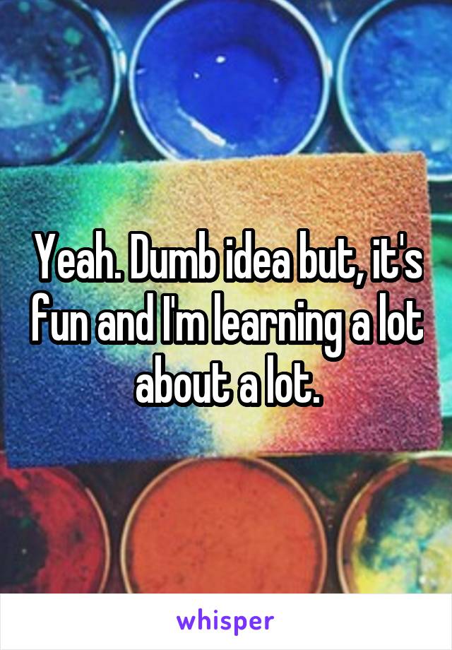 Yeah. Dumb idea but, it's fun and I'm learning a lot about a lot.
