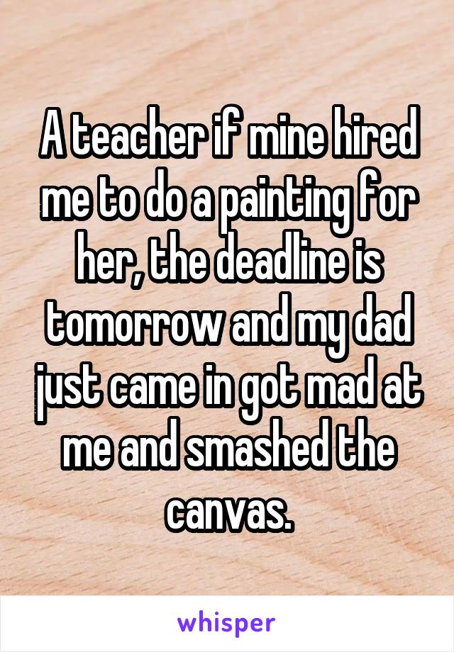 A teacher if mine hired me to do a painting for her, the deadline is tomorrow and my dad just came in got mad at me and smashed the canvas.