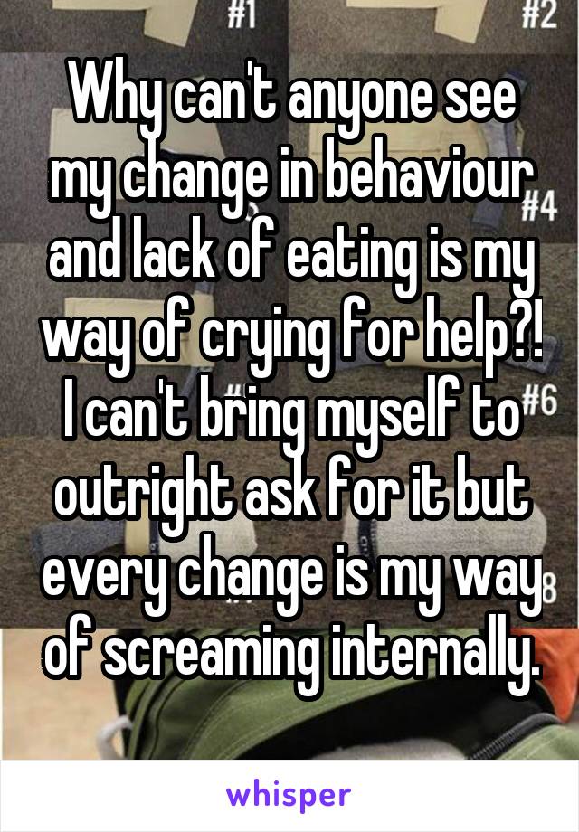 Why can't anyone see my change in behaviour and lack of eating is my way of crying for help?! I can't bring myself to outright ask for it but every change is my way of screaming internally. 