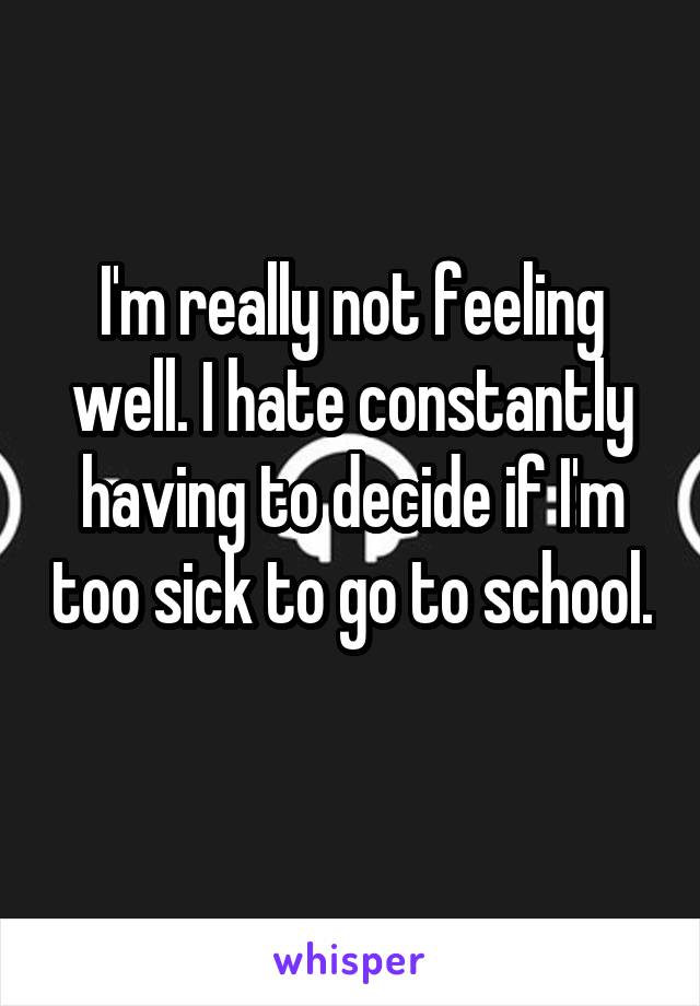 I'm really not feeling well. I hate constantly having to decide if I'm too sick to go to school. 
