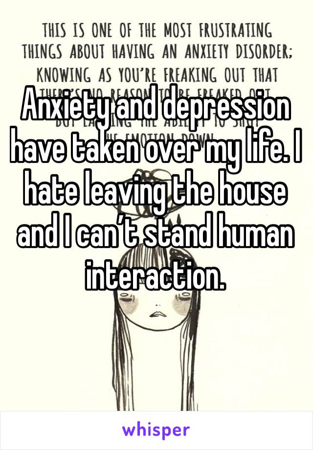 Anxiety and depression have taken over my life. I hate leaving the house and I can’t stand human interaction. 
