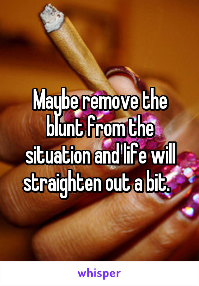 Maybe remove the blunt from the situation and life will straighten out a bit.  