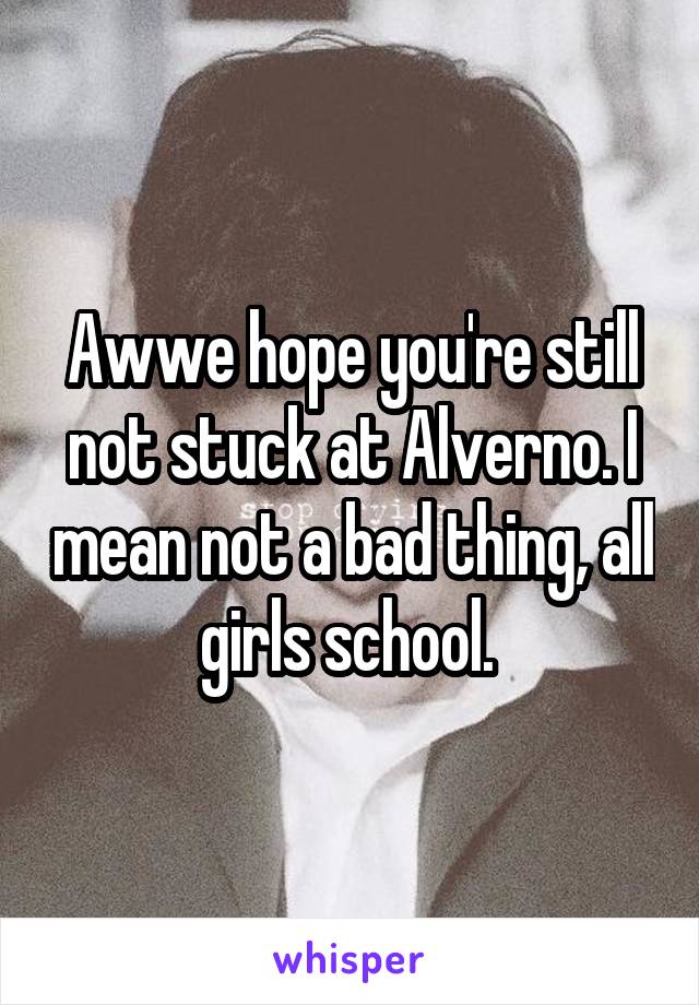 Awwe hope you're still not stuck at Alverno. I mean not a bad thing, all girls school. 