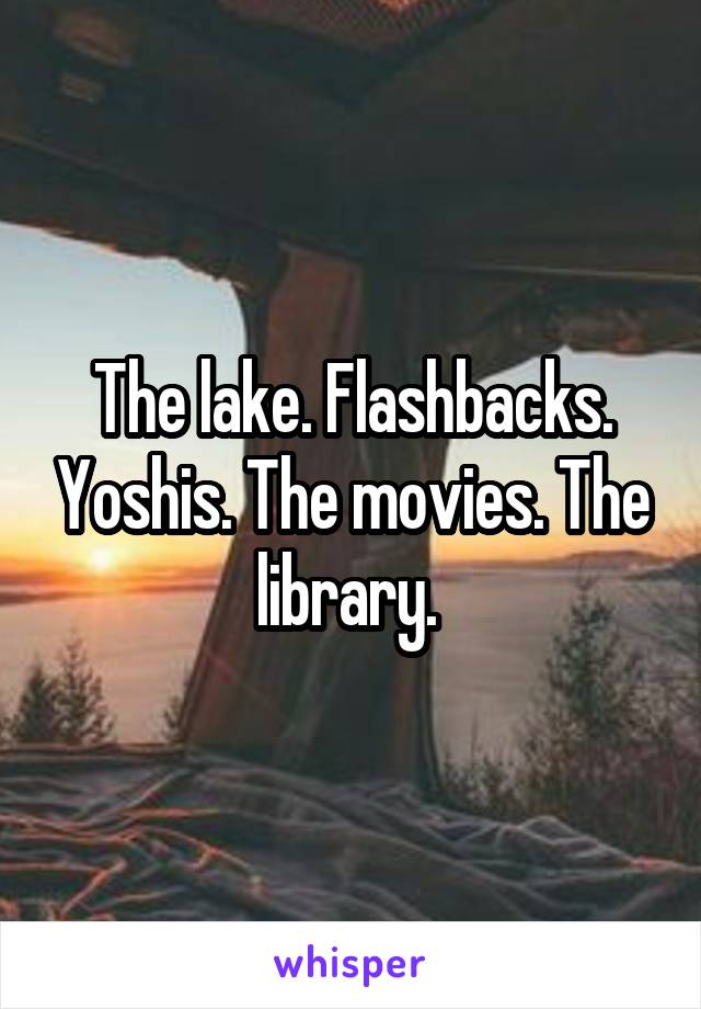 The lake. Flashbacks. Yoshis. The movies. The library. 