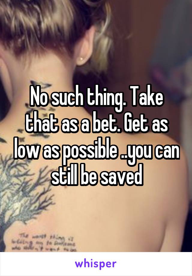 No such thing. Take that as a bet. Get as low as possible ..you can still be saved