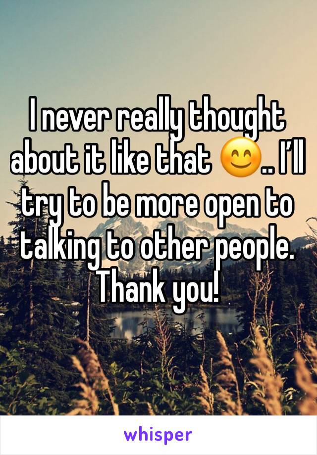 I never really thought about it like that 😊.. I’ll try to be more open to talking to other people. Thank you!