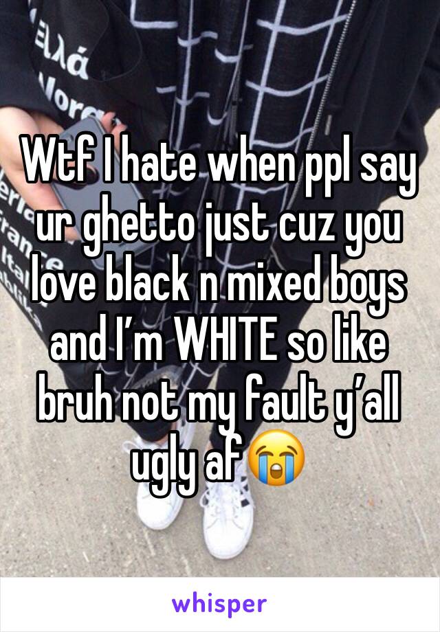 Wtf I hate when ppl say ur ghetto just cuz you love black n mixed boys and I’m WHITE so like bruh not my fault y’all ugly af😭