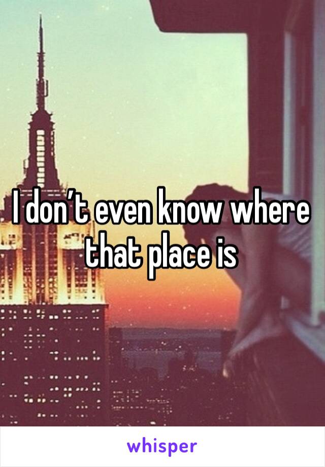 I don’t even know where that place is
