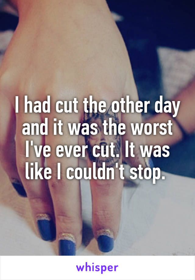 I had cut the other day and it was the worst I've ever cut. It was like I couldn't stop. 