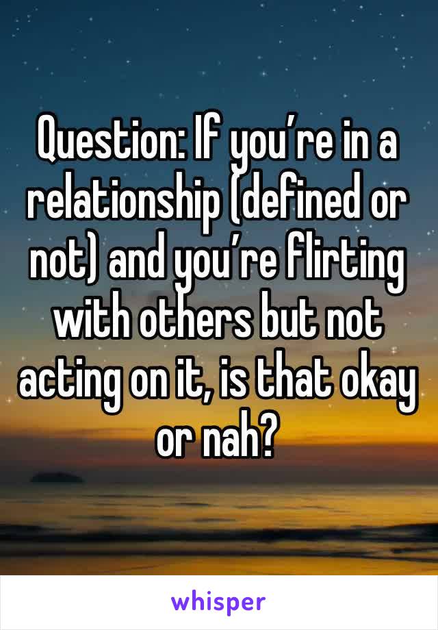 Question: If you’re in a relationship (defined or not) and you’re flirting with others but not acting on it, is that okay or nah?