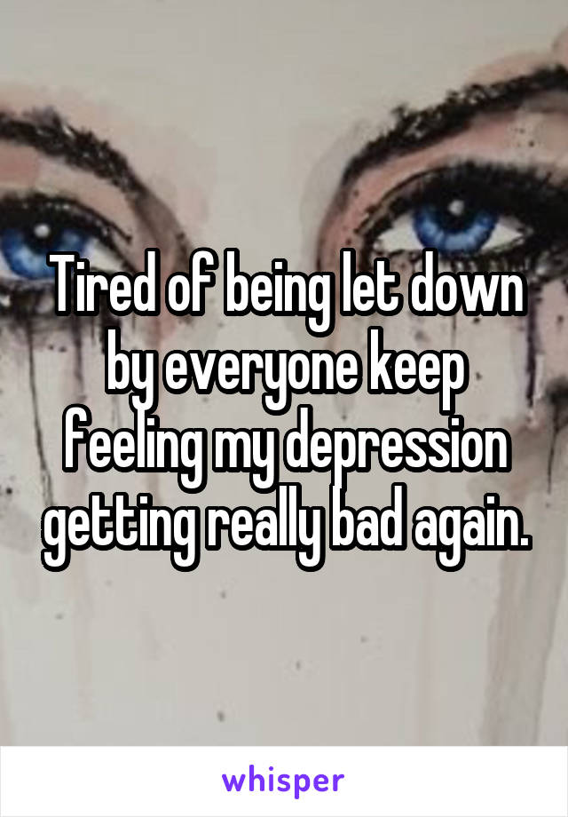 Tired of being let down by everyone keep feeling my depression getting really bad again.