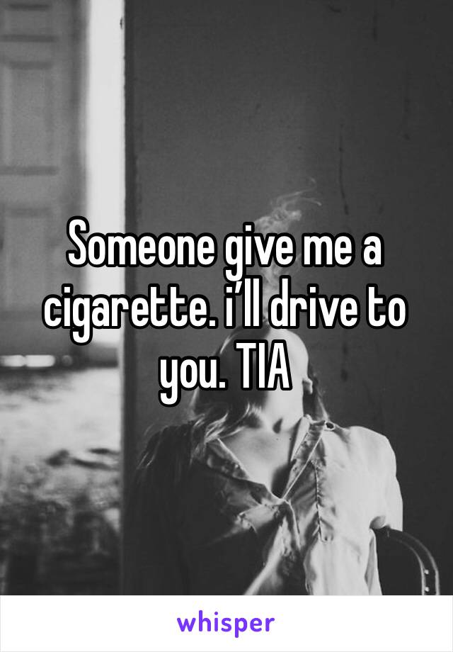 Someone give me a cigarette. i’ll drive to you. TIA