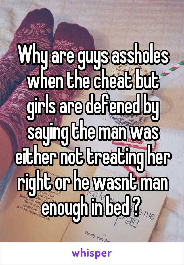 Why are guys assholes when the cheat but girls are defened by saying the man was either not treating her right or he wasnt man enough in bed ? 