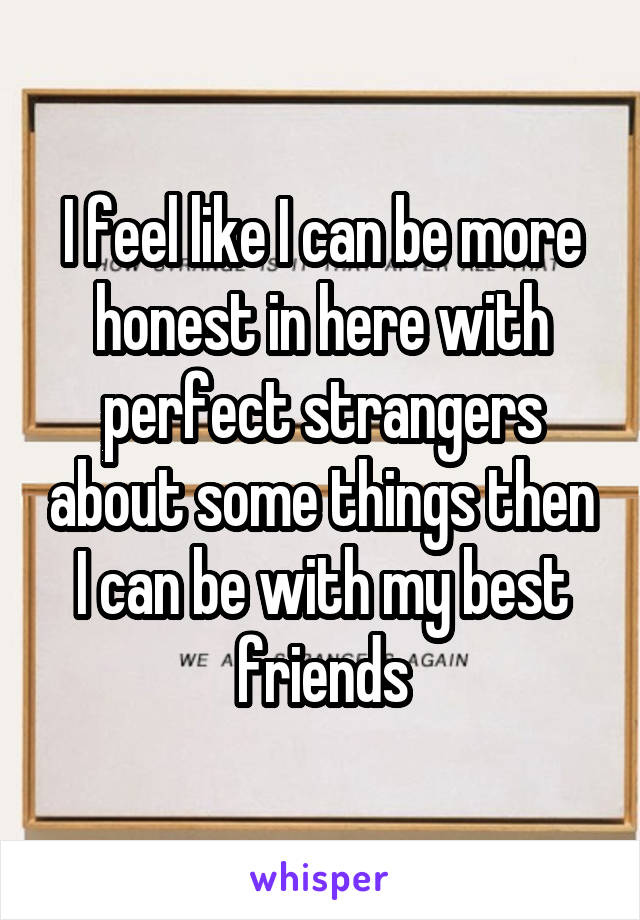 I feel like I can be more honest in here with perfect strangers about some things then I can be with my best friends