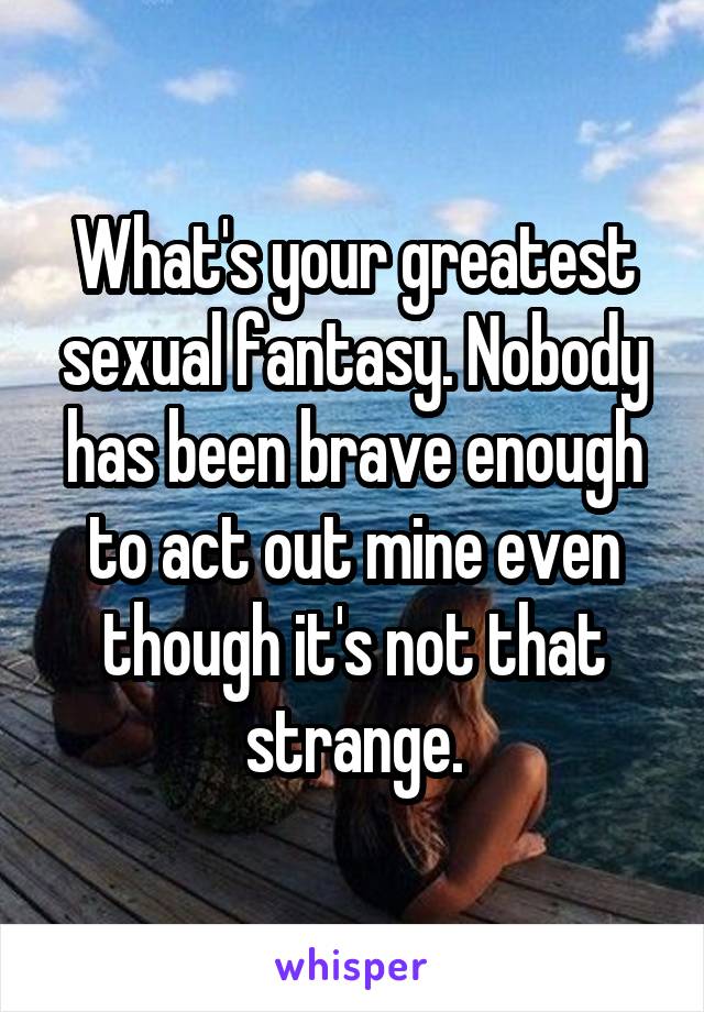 What's your greatest sexual fantasy. Nobody has been brave enough to act out mine even though it's not that strange.
