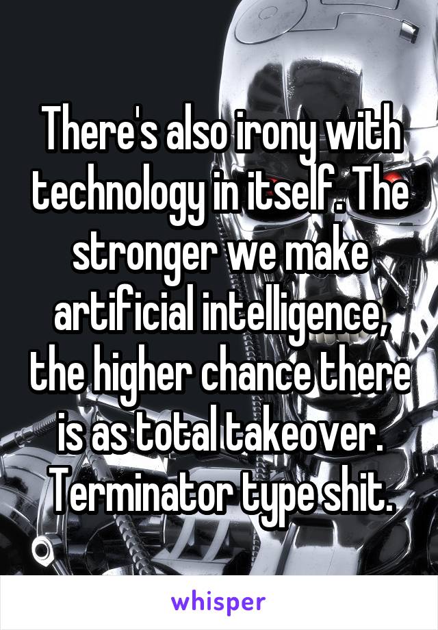 There's also irony with technology in itself. The stronger we make artificial intelligence, the higher chance there is as total takeover. Terminator type shit.