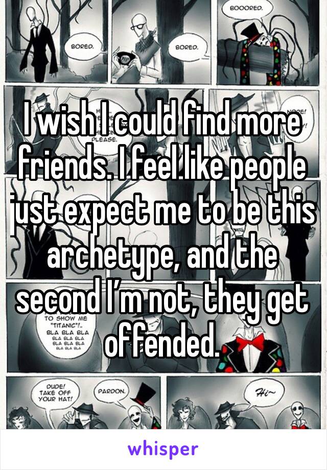 I wish I could find more friends. I feel like people just expect me to be this archetype, and the second I’m not, they get offended. 