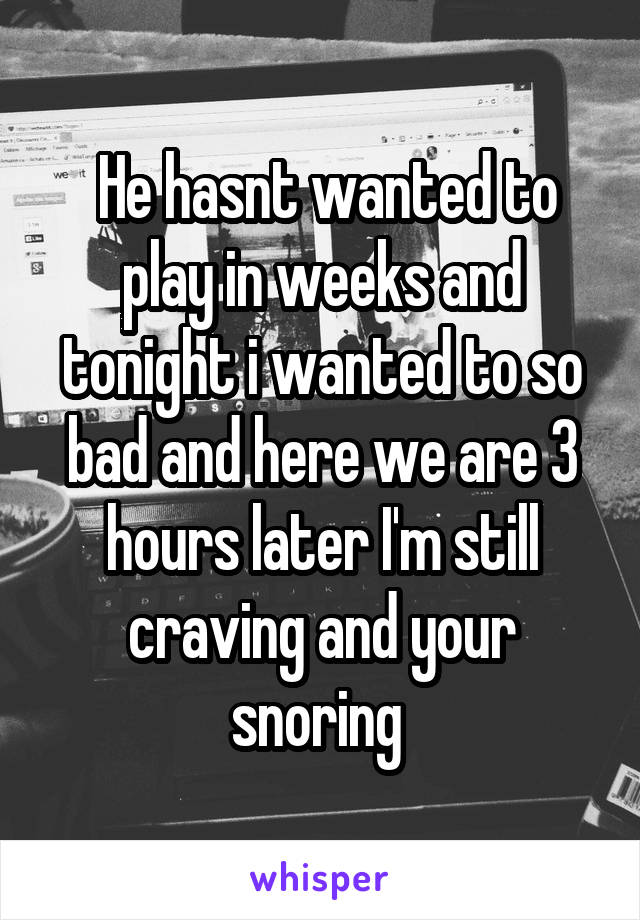  He hasnt wanted to play in weeks and tonight i wanted to so bad and here we are 3 hours later I'm still craving and your snoring 