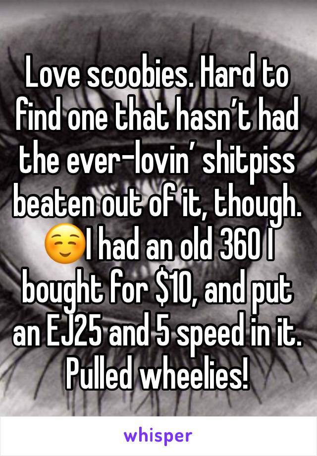 Love scoobies. Hard to find one that hasn’t had the ever-lovin’ shitpiss beaten out of it, though.☺️I had an old 360 I bought for $10, and put an EJ25 and 5 speed in it. Pulled wheelies!