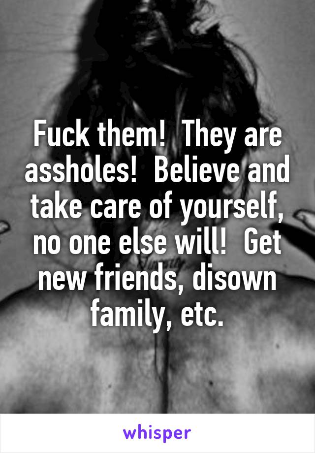 Fuck them!  They are assholes!  Believe and take care of yourself, no one else will!  Get new friends, disown family, etc.