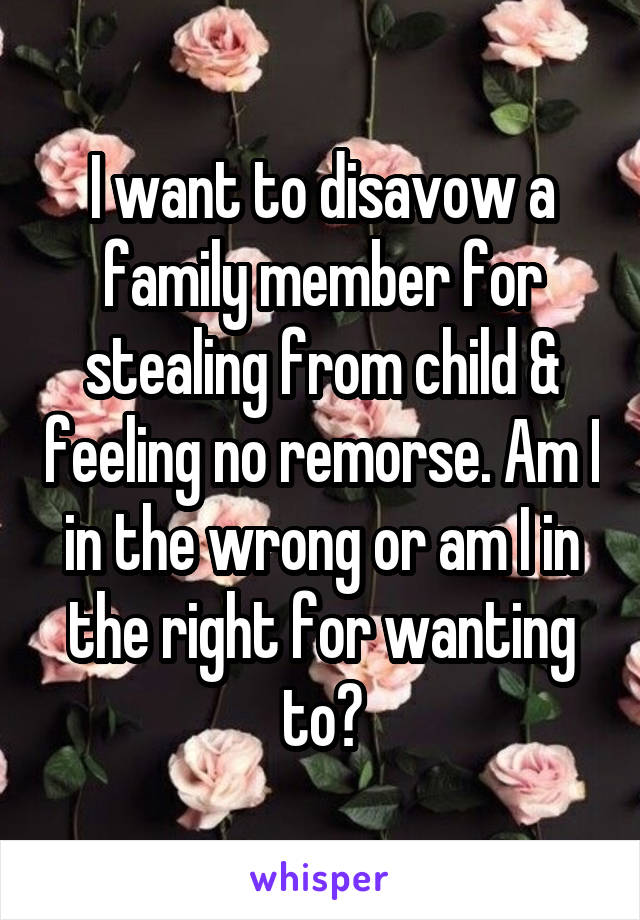 I want to disavow a family member for stealing from child & feeling no remorse. Am I in the wrong or am I in the right for wanting to?