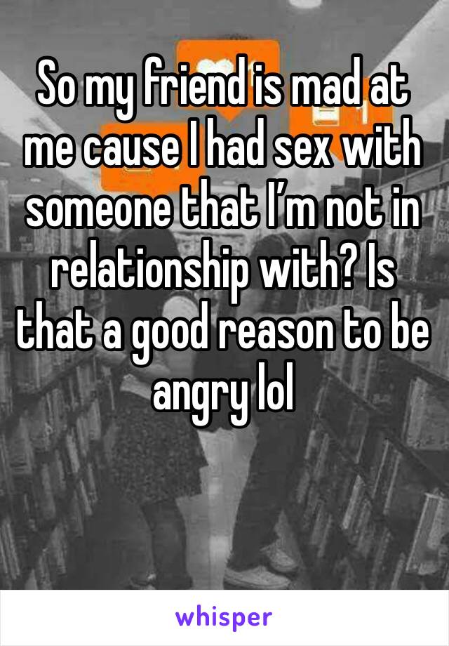 So my friend is mad at  me cause I had sex with someone that I’m not in relationship with? Is that a good reason to be angry lol 