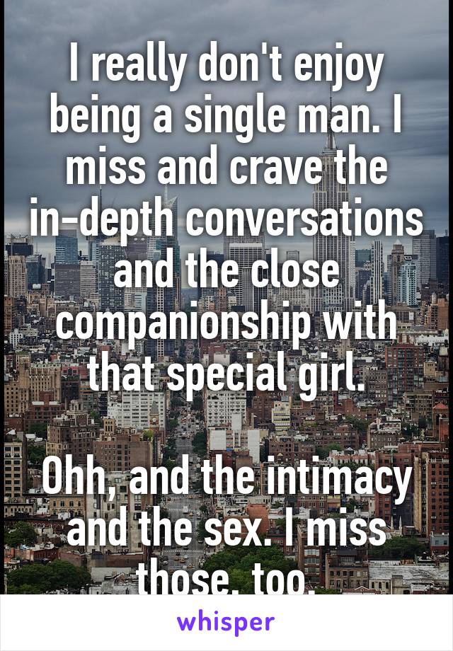 I really don't enjoy being a single man. I miss and crave the in-depth conversations and the close companionship with that special girl.

Ohh, and the intimacy and the sex. I miss those, too.