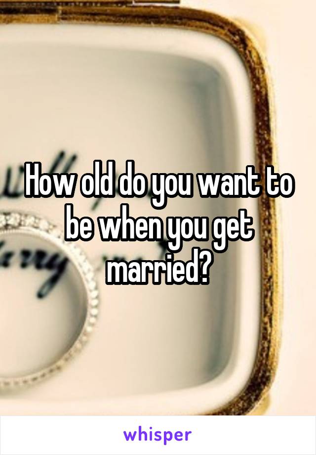 How old do you want to be when you get married?