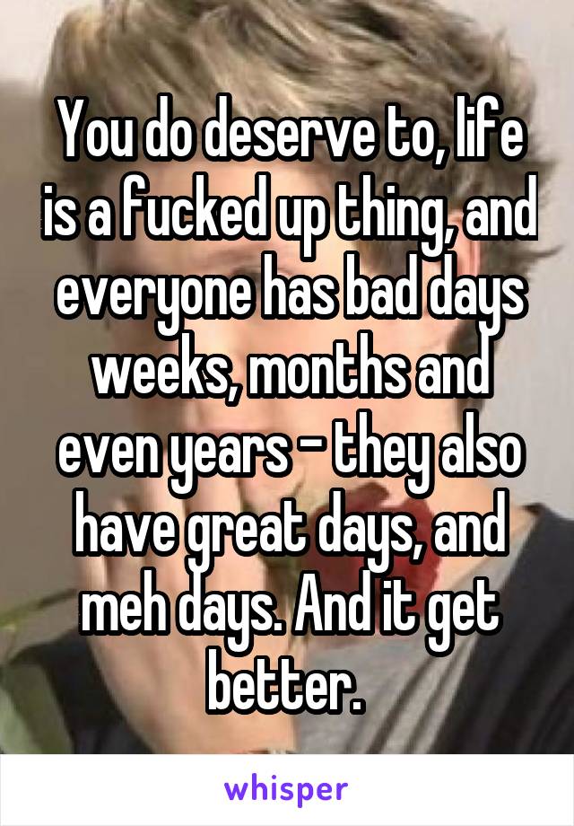 You do deserve to, life is a fucked up thing, and everyone has bad days weeks, months and even years - they also have great days, and meh days. And it get better. 