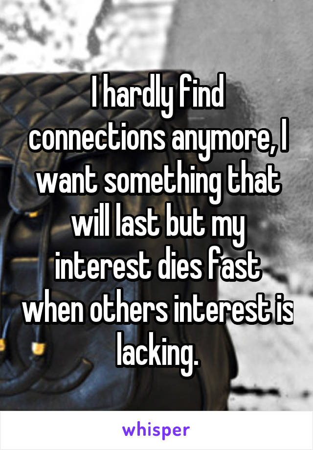I hardly find connections anymore, I want something that will last but my interest dies fast when others interest is lacking.