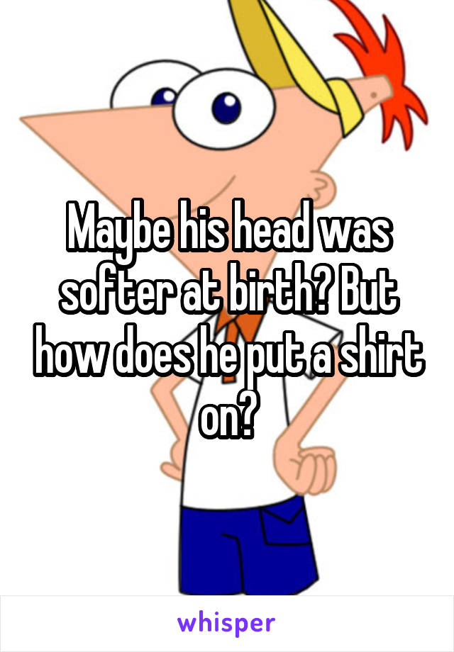 Maybe his head was softer at birth? But how does he put a shirt on?