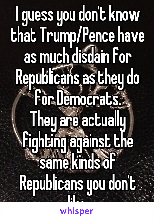 I guess you don't know that Trump/Pence have as much disdain for Republicans as they do for Democrats.
They are actually fighting against the same kinds of Republicans you don't like.
