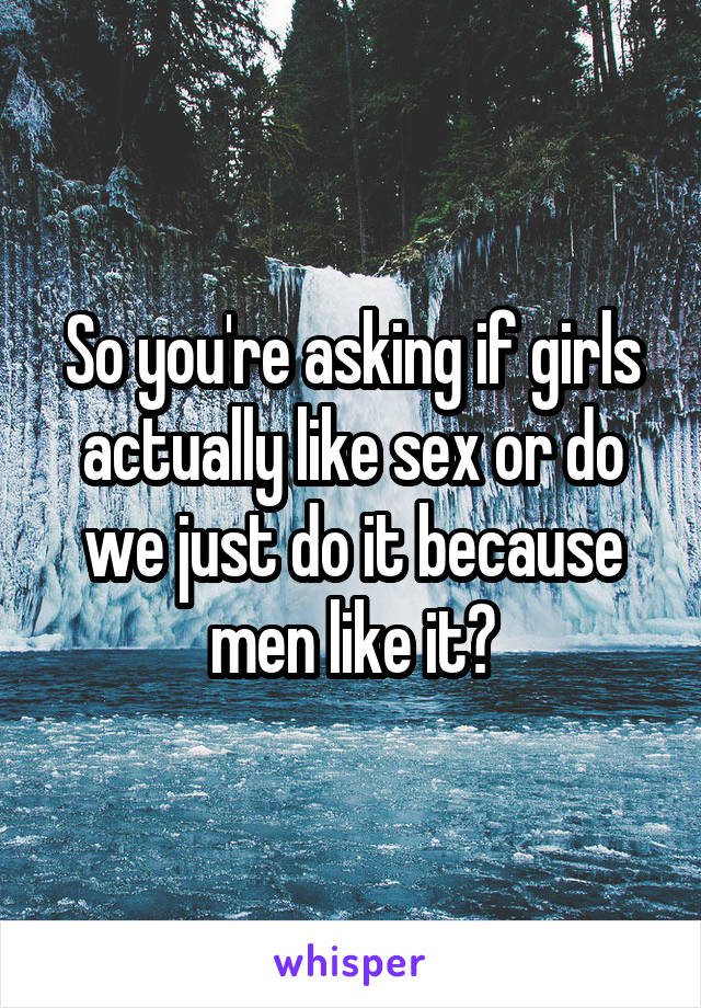 So you're asking if girls actually like sex or do we just do it because men like it?