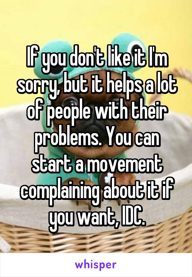 If you don't like it I'm sorry, but it helps a lot of people with their problems. You can start a movement complaining about it if you want, IDC.