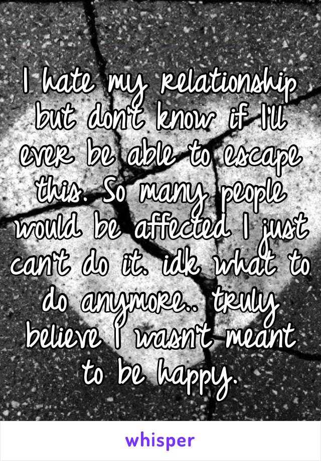 I hate my relationship but don’t know if I’ll ever be able to escape this. So many people would be affected I just can’t do it. idk what to do anymore.. truly believe I wasn’t meant to be happy.