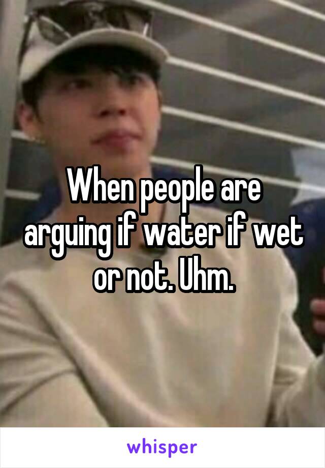 When people are arguing if water if wet or not. Uhm.