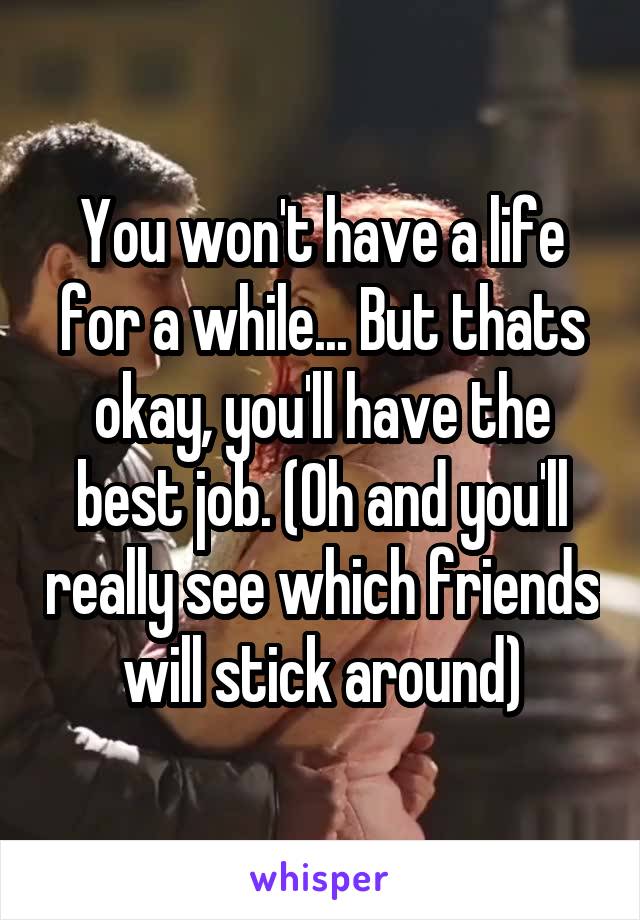 You won't have a life for a while... But thats okay, you'll have the best job. (Oh and you'll really see which friends will stick around)
