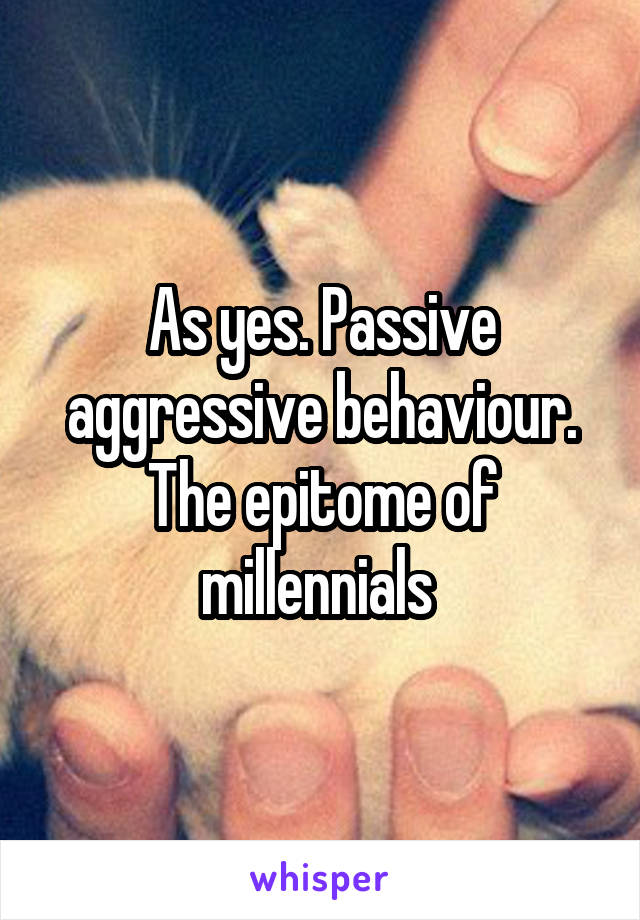 As yes. Passive aggressive behaviour. The epitome of millennials 