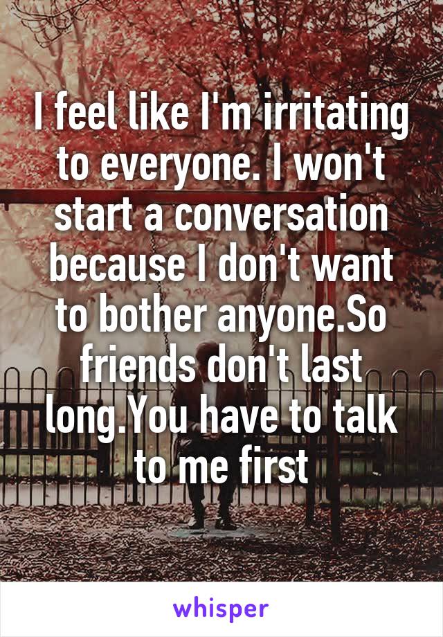 I feel like I'm irritating to everyone. I won't start a conversation because I don't want to bother anyone.So friends don't last long.You have to talk to me first
