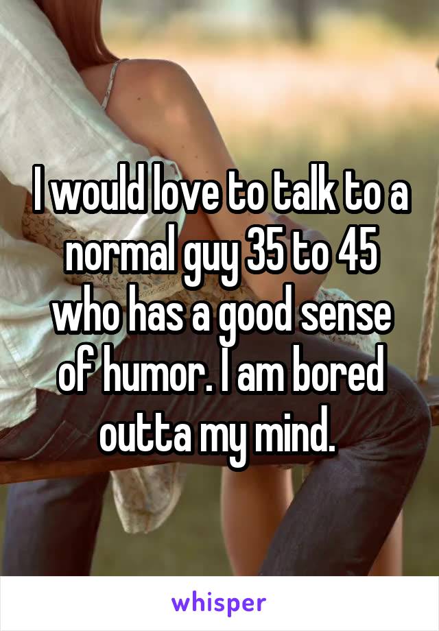 I would love to talk to a normal guy 35 to 45 who has a good sense of humor. I am bored outta my mind. 