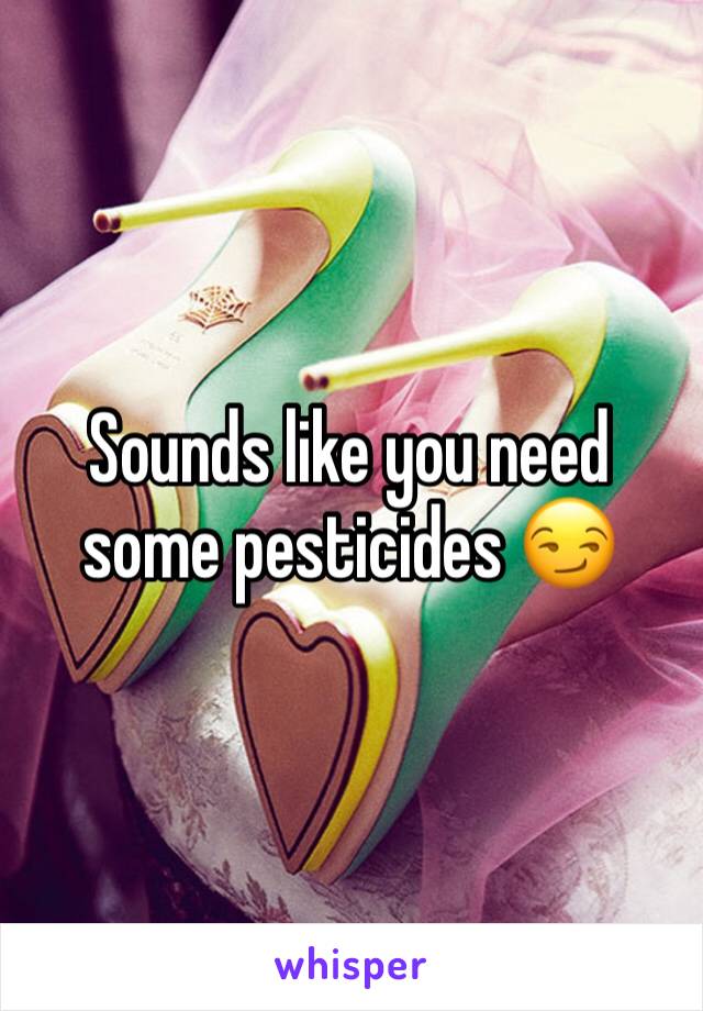 Sounds like you need some pesticides 😏