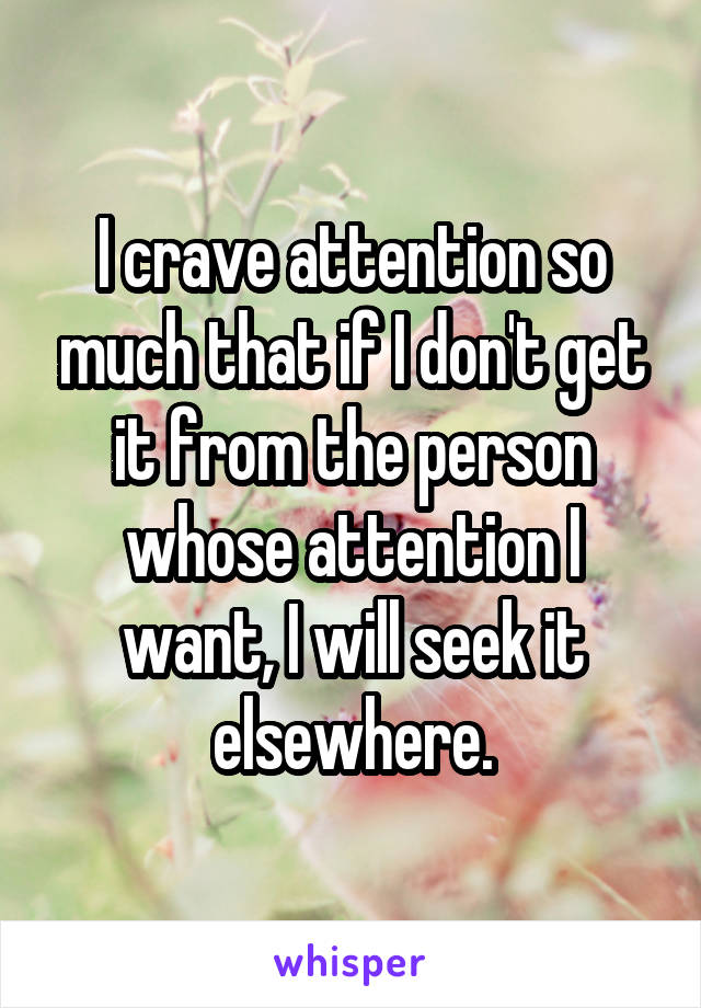 I crave attention so much that if I don't get it from the person whose attention I want, I will seek it elsewhere.