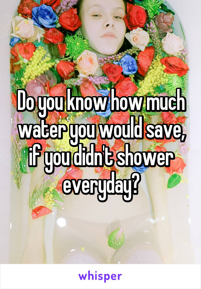 Do you know how much water you would save, if you didn't shower everyday?