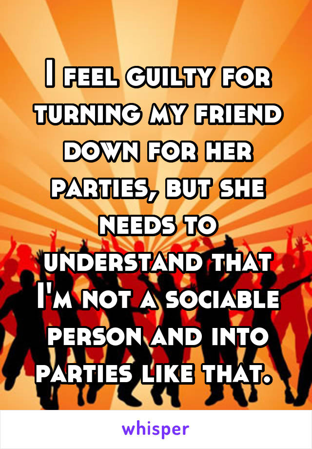 I feel guilty for turning my friend down for her parties, but she needs to understand that I'm not a sociable person and into parties like that. 