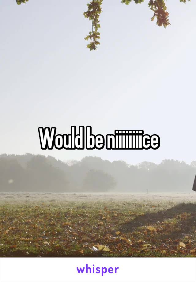 Would be niiiiiiiice