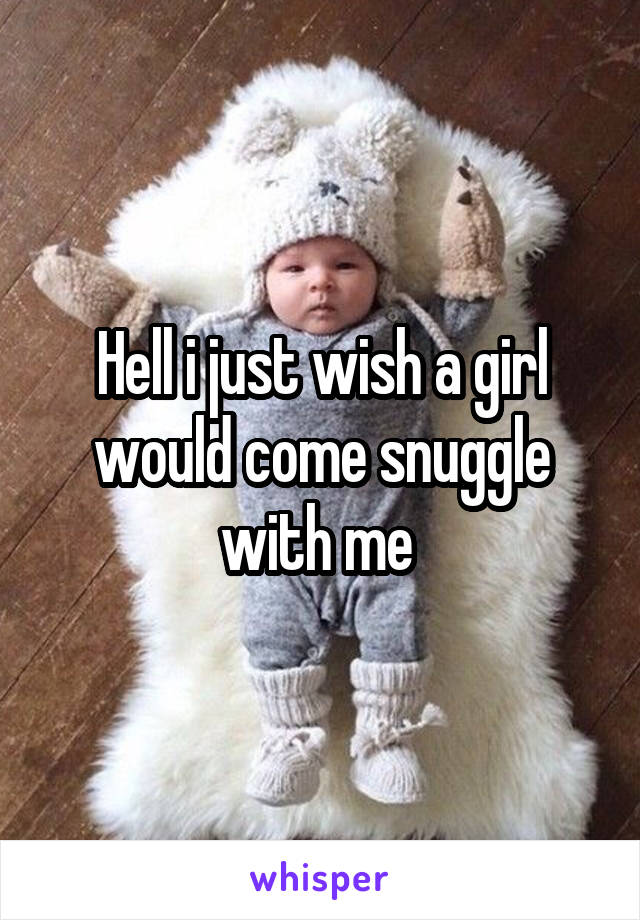 Hell i just wish a girl would come snuggle with me 