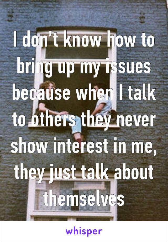 I don’t know how to bring up my issues because when I talk to others they never show interest in me, they just talk about themselves