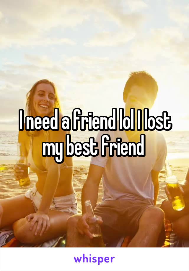 I need a friend lol I lost my best friend 